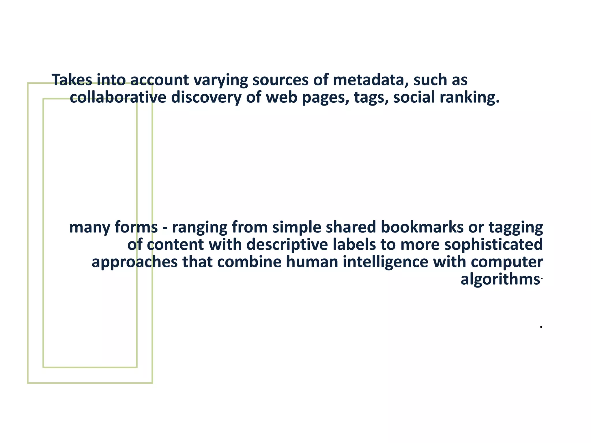 Takes into account varying sources of metadata, such as collaborative discovery of web pages, tags, social ranking.      many forms - ranging from simple shared bookmarks or tagging of content with descriptive labels to more sophisticated approaches that combine human intelligence with computer algorithms..
