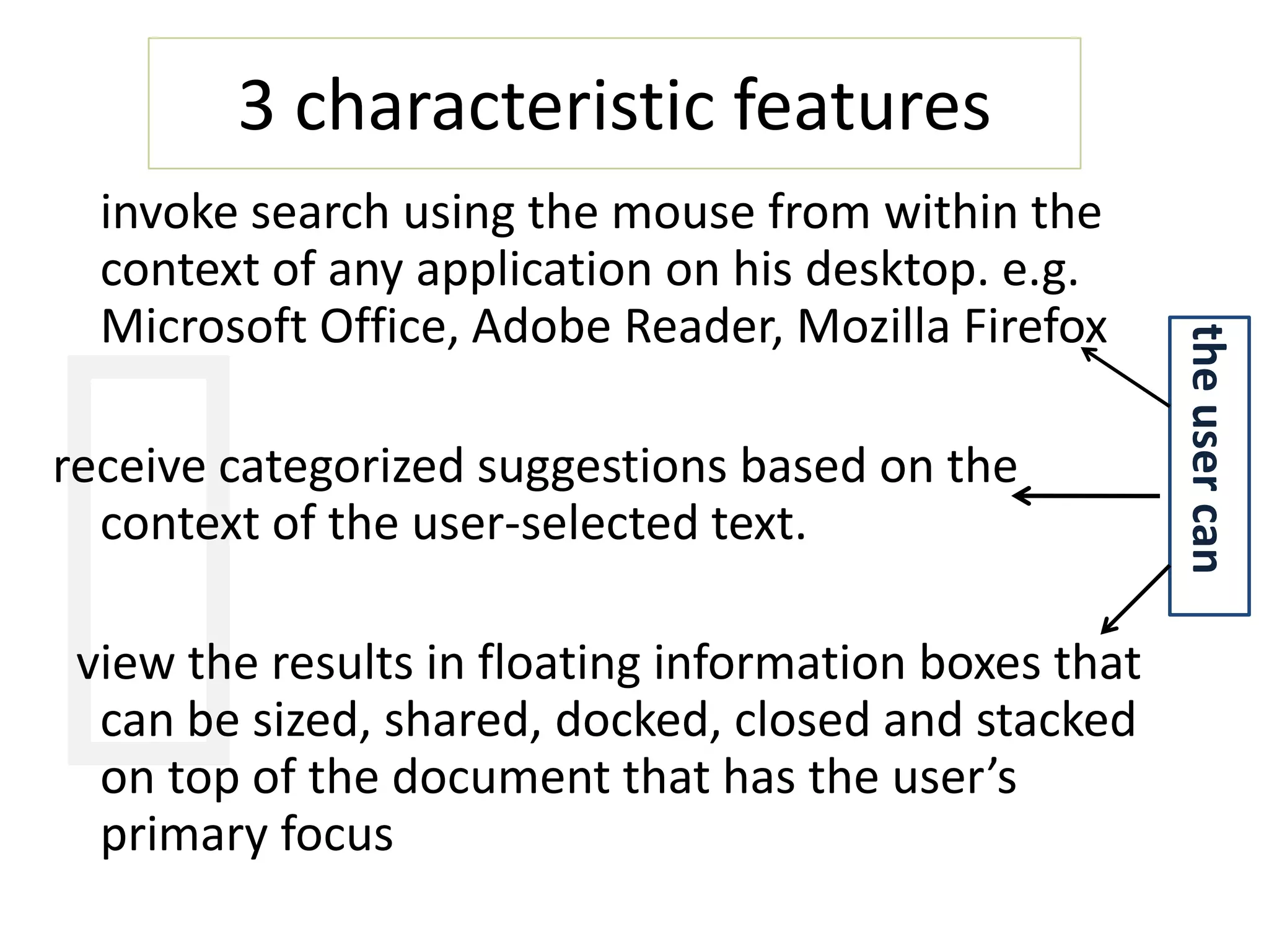 3 characteristic features     invoke search using the mouse from within the context of any application on his desktop. e.g. Microsoft Office, Adobe Reader, Mozilla Firefoxreceive categorized suggestions based on the context of the user-selected text. view the results in floating information boxes that can be sized, shared, docked, closed and stacked on top of the document that has the user’s primary focusthe user can