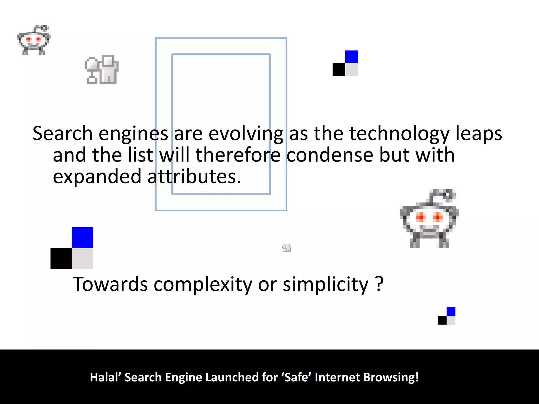 Search engines are evolving as the technology leaps and the list will therefore condense but with expanded attributes.        Towards complexity or simplicity ?                                             ‘Halal’ Search Engine Launched for ‘Safe’ Internet Browsing!!