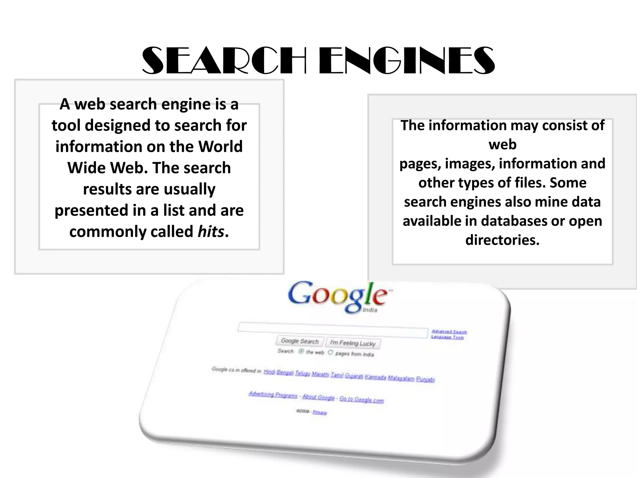 .SEARCH ENGINESA web search engine is a tool designed to search for information on the World Wide Web. The search results are usually presented in a list and are commonly called hits. The information may consist of web pages, images, information and other types of files. Some search engines also mine data available in databases or open directories. 