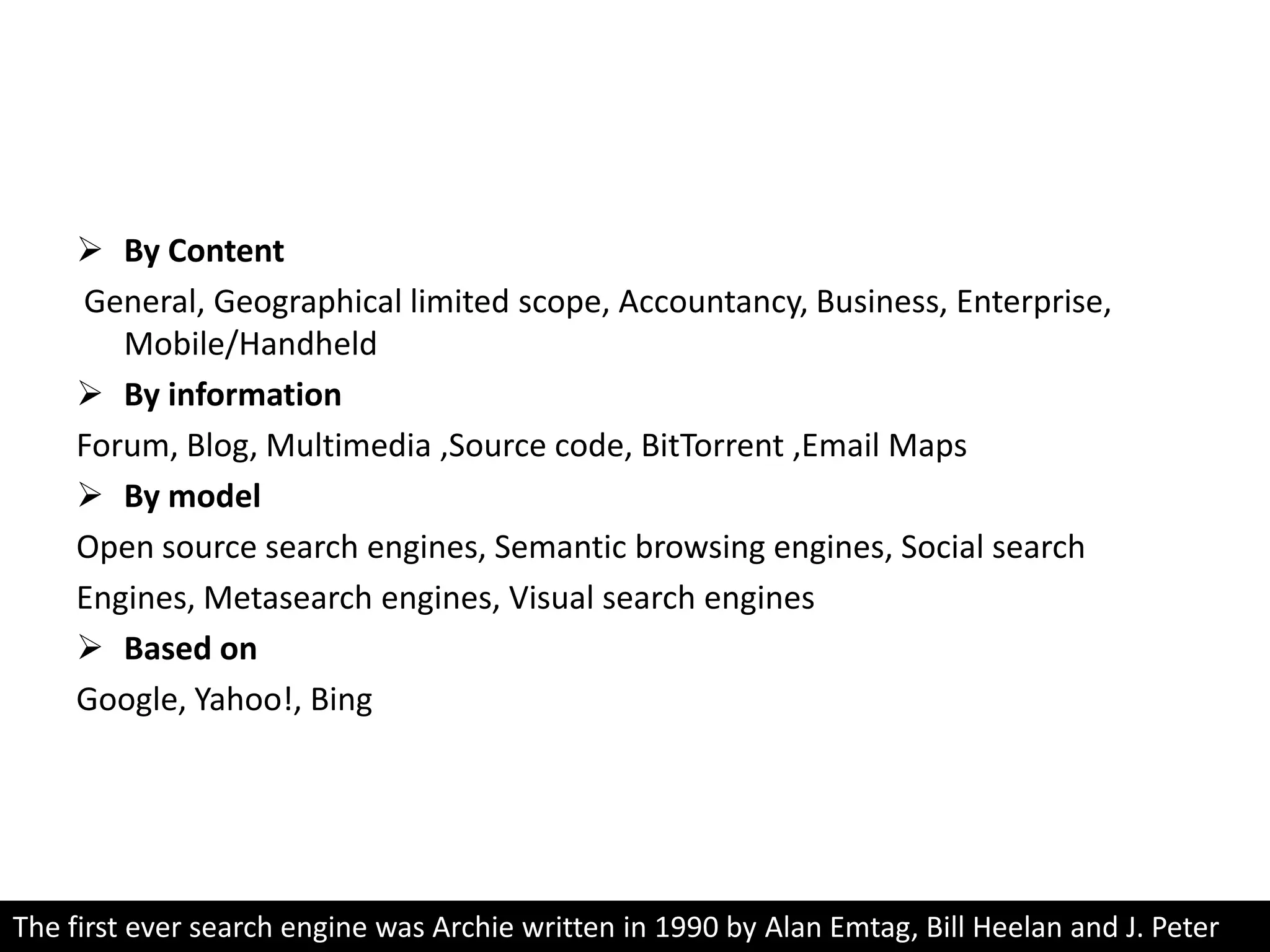 Classification of search enginesBy Content General, Geographical limited scope, Accountancy, Business, Enterprise, Mobile/HandheldBy informationForum, Blog, Multimedia ,Source code, BitTorrent ,Email MapsBy modelOpen source search engines, Semantic browsing engines, Social search Engines, Metasearch engines, Visual search enginesBased onGoogle, Yahoo!, BingThe first ever search engine was Archie written in 1990 by Alan Emtag, Bill Heelan and J. Peter Deutsch