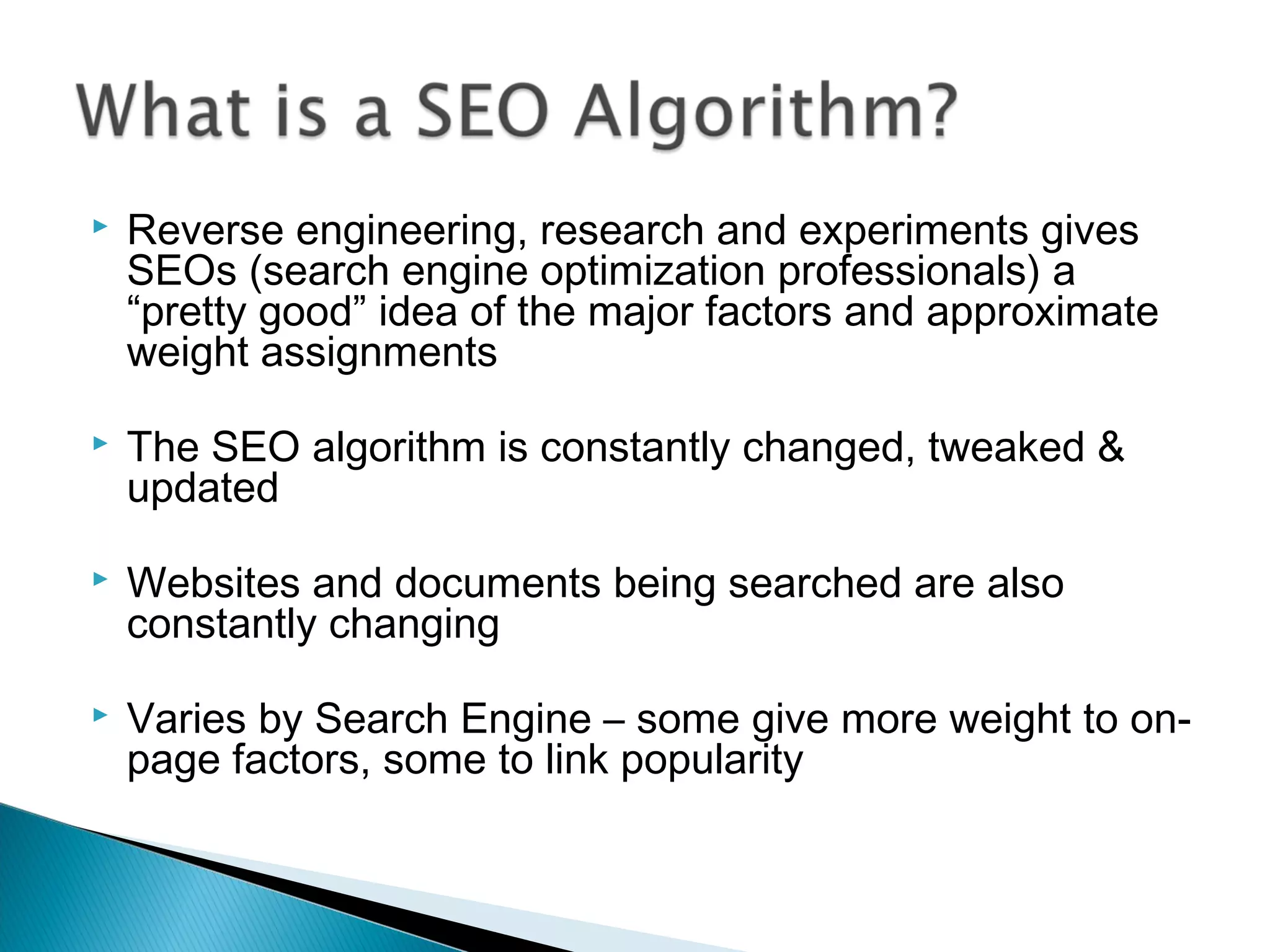  Reverse engineering, research and experiments gives
SEOs (search engine optimization professionals) a
“pretty good” idea of the major factors and approximate
weight assignments
 The SEO algorithm is constantly changed, tweaked &
updated
 Websites and documents being searched are also
constantly changing
 Varies by Search Engine – some give more weight to on-
page factors, some to link popularity
 