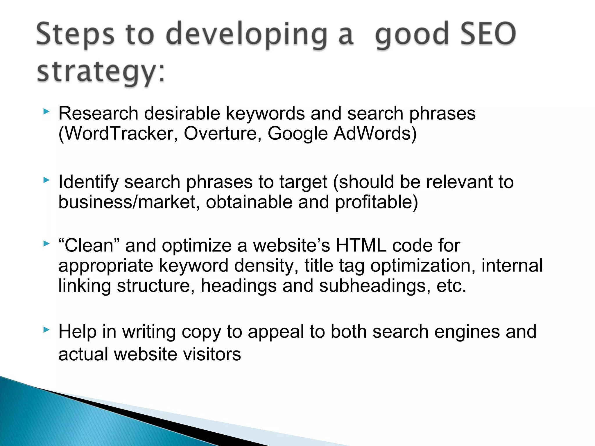  Research desirable keywords and search phrases
(WordTracker, Overture, Google AdWords)
 Identify search phrases to target (should be relevant to
business/market, obtainable and profitable)
 “Clean” and optimize a website’s HTML code for
appropriate keyword density, title tag optimization, internal
linking structure, headings and subheadings, etc.
 Help in writing copy to appeal to both search engines and
actual website visitors
 