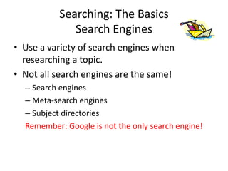 Searching: The Basics
Search Engines
• Use a variety of search engines when
researching a topic.
• Not all search engines are the same!
– Search engines
– Meta-search engines
– Subject directories
Remember: Google is not the only search engine!
 