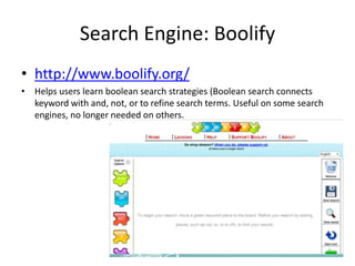 Search Engine: Boolify
• http://www.boolify.org/
• Helps users learn boolean search strategies (Boolean search connects
keyword with and, not, or to refine search terms. Useful on some search
engines, no longer needed on others.
 