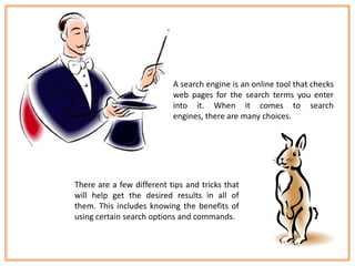 A search engine is an online tool that checks
                           web pages for the search terms you enter
                           into it. When it comes to search
                           engines, there are many choices.




There are a few different tips and tricks that
will help get the desired results in all of
them. This includes knowing the benefits of
using certain search options and commands.
 