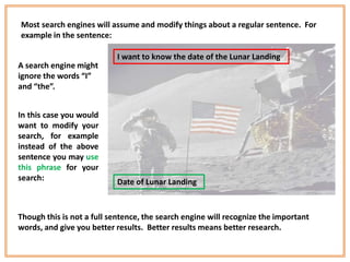 Most search engines will assume and modify things about a regular sentence. For
example in the sentence:

                           I want to know the date of the Lunar Landing
A search engine might
ignore the words “I”
and “the”.


In this case you would
want to modify your
search, for example
instead of the above
sentence you may use
this phrase for your
search:                    Date of Lunar Landing



Though this is not a full sentence, the search engine will recognize the important
words, and give you better results. Better results means better research.
 