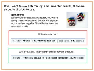 If you want to avoid stemming, and unwanted results, there are
a couple of tricks to use.
     Quotations:
     When you use quotations in a search, you will be
     telling the search engine to look for those specific
     words, and nothing else. This will often lower the
     amount of results.


                                  Without quotations:




             With quotations, a significantly smaller number of results:
 