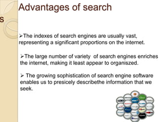 Advantages of search
s
    The indexes of search engines are usually vast,
    representing a significant proportions on the internet.

    The large number of variety of search engines enriches
    the internet, making it least appear to organiszed.

     The growing sophistication of search engine software
    enables us to presicely describethe information that we
    seek.
 