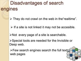 Disadvantages of search
engines
    They do not crawl on the web in the“realtime”.

     If a site is not linked it may not be accesible.

   Not every page of a site is searchable.
   Special tools are needed for the Invisible or
   Deep web.
   Few search engines search the full text of
   web pages
 