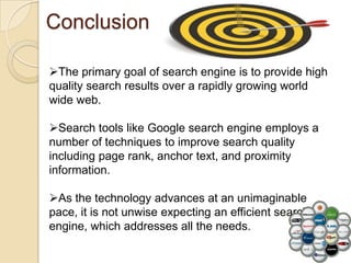 Conclusion

The primary goal of search engine is to provide high
quality search results over a rapidly growing world
wide web.

Search tools like Google search engine employs a
number of techniques to improve search quality
including page rank, anchor text, and proximity
information.

As the technology advances at an unimaginable
pace, it is not unwise expecting an efficient search
engine, which addresses all the needs.
 