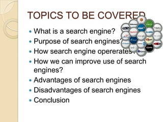 TOPICS TO BE COVERED
 What is a search engine?
 Purpose of search engines?
 How search engine opererates?
 How we can improve use of search
  engines?
 Advantages of search engines
 Disadvantages of search engines
 Conclusion
 