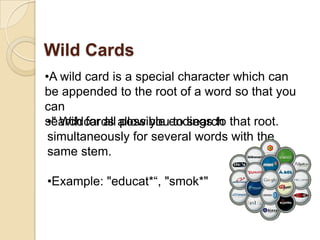 Wild Cards
•A wild card is a special character which can
be appended to the root of a word so that you
can
 •" Wildcards possible to search
search for all allow youendings to that root.
 simultaneously for several words with the
 same stem.

•Example: "educat*“, "smok*"
 