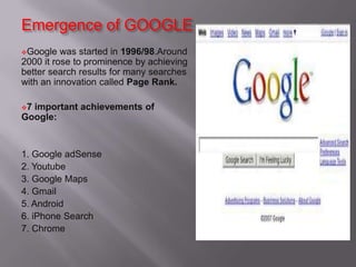 Emergence of GOOGLE
Google was started in 1996/98.Around
2000 it rose to prominence by achieving
better search results for many searches
with an innovation called Page Rank.
7 important achievements of
Google:
1. Google adSense
2. Youtube
3. Google Maps
4. Gmail
5. Android
6. iPhone Search
7. Chrome
 