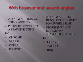  A SOFTWARE RUN ON
THE COMPUTER
 PROVIDES ACCESS TO
A SEARCH ENGINE
E.G
 CHROME
 SAFARI
 OPERA
 FIREFOX
 A SOFTWARE THAT
RUNS ON THE SERVER
SOMEWHERE ELSE
 STORES INFO AND
INDEXES FOR
SEARCHERS TO FIND
E.G
 GOOGLE
 YAHOO!
 BING
 