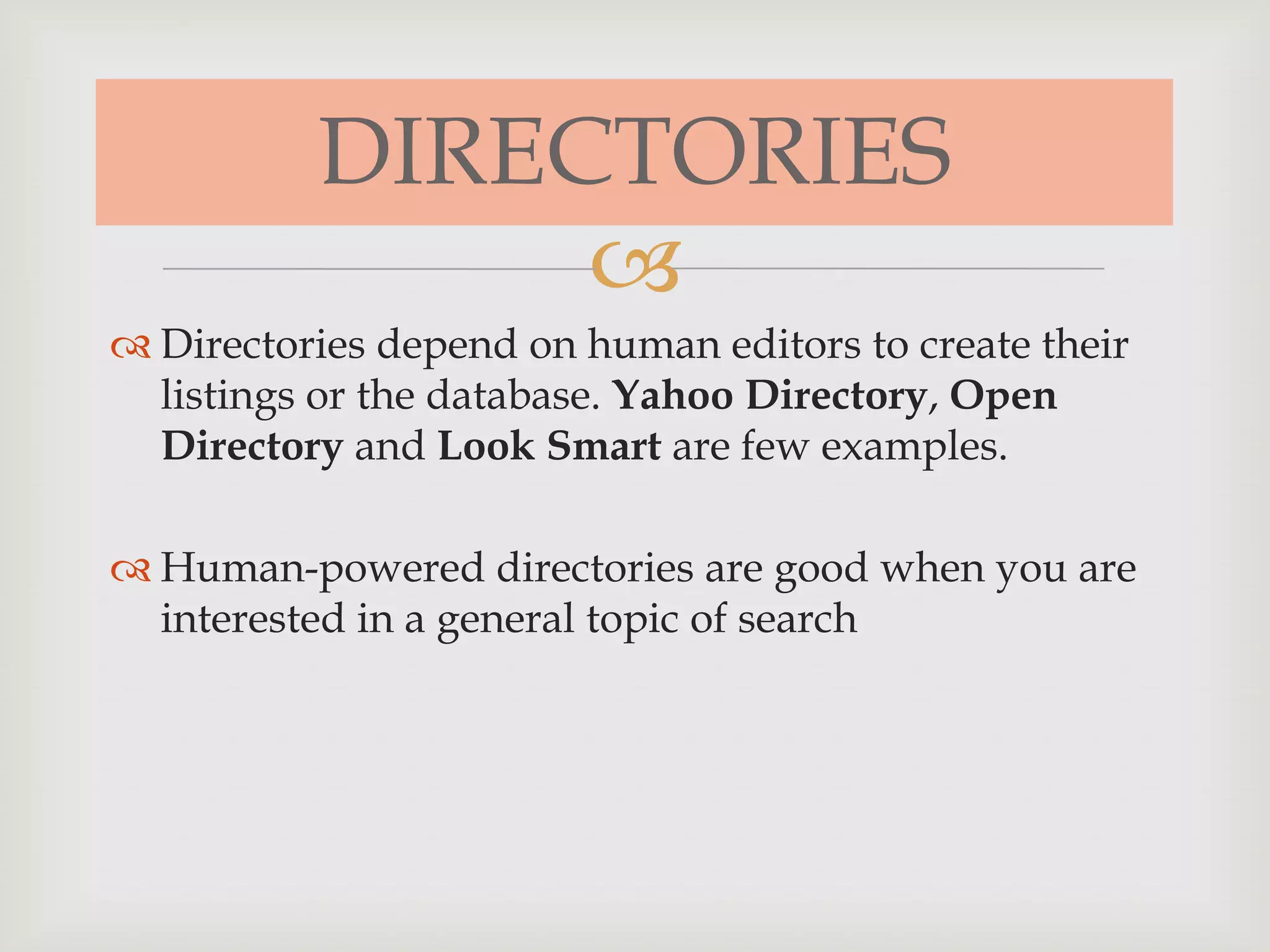 
DIRECTORIES
 Directories depend on human editors to create their
listings or the database. Yahoo Directory, Open
Directory and Look Smart are few examples.
 Human-powered directories are good when you are
interested in a general topic of search
 