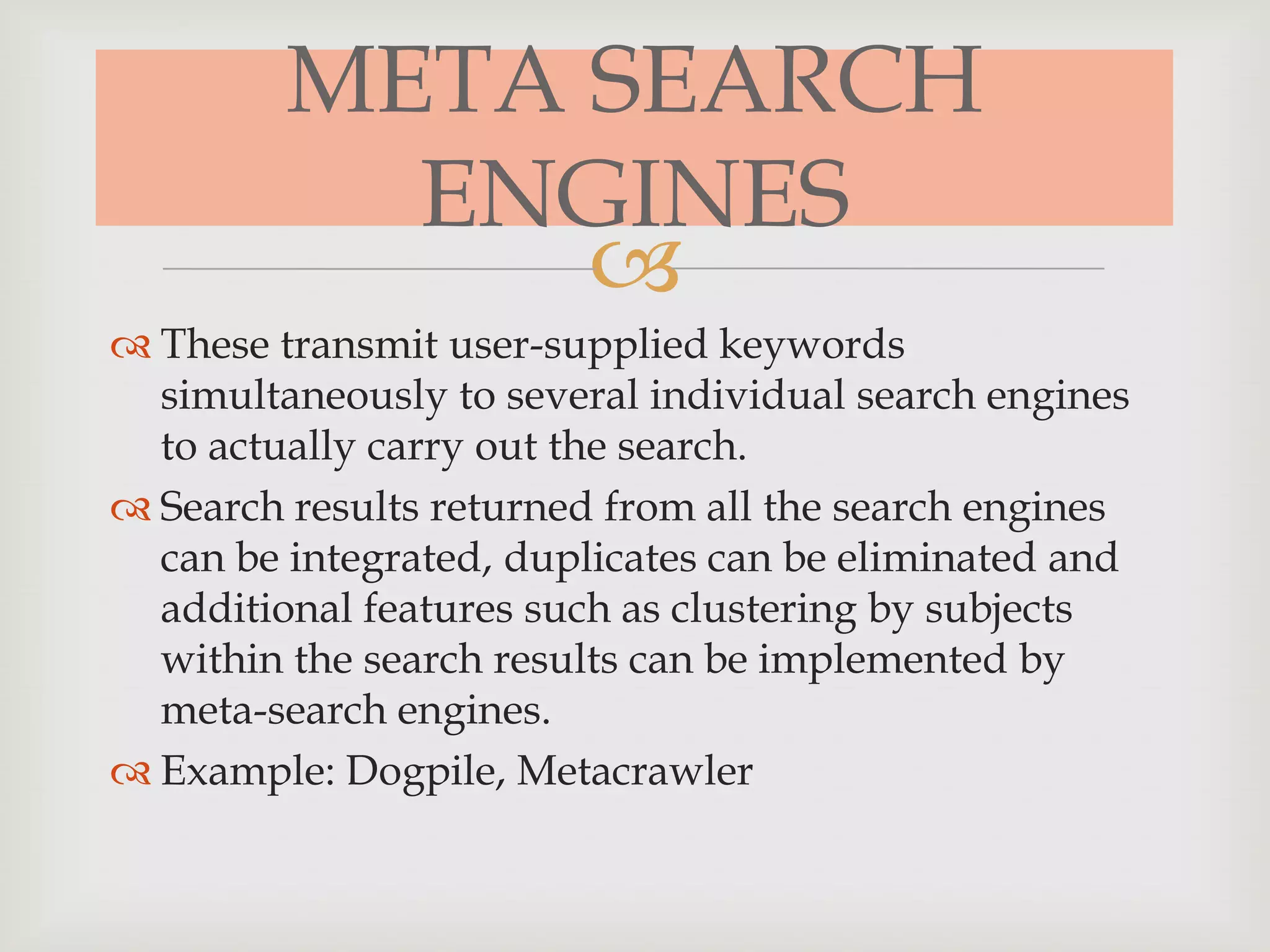 
META SEARCH
ENGINES
 These transmit user-supplied keywords
simultaneously to several individual search engines
to actually carry out the search.
 Search results returned from all the search engines
can be integrated, duplicates can be eliminated and
additional features such as clustering by subjects
within the search results can be implemented by
meta-search engines.
 Example: Dogpile, Metacrawler
 