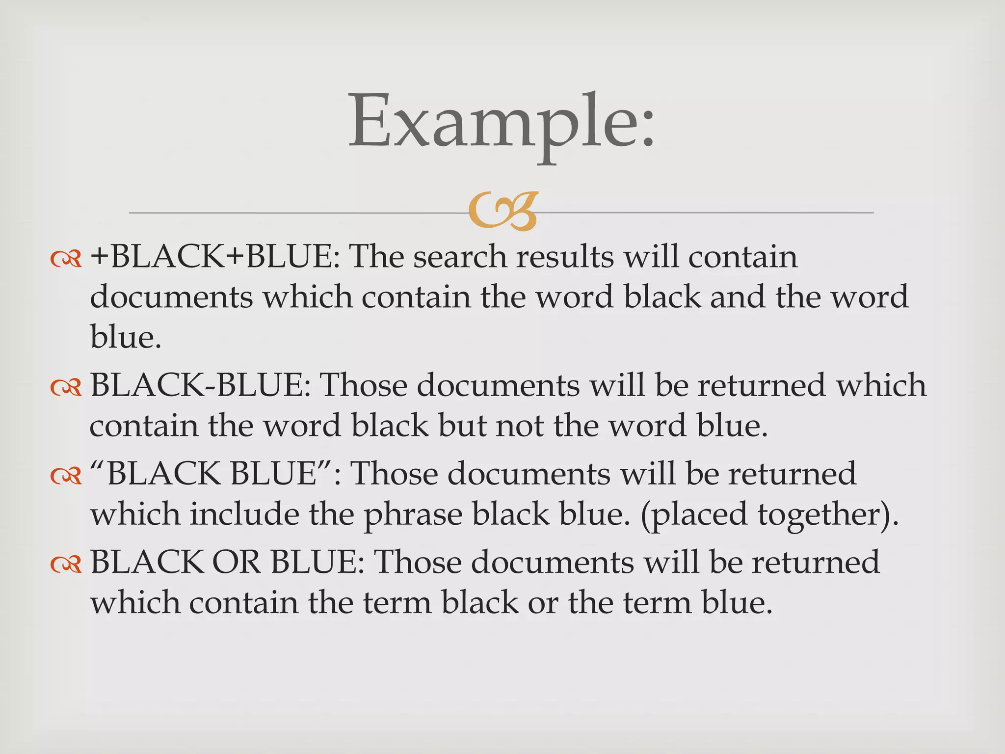 
Example:
 +BLACK+BLUE: The search results will contain
documents which contain the word black and the word
blue.
 BLACK-BLUE: Those documents will be returned which
contain the word black but not the word blue.
 “BLACK BLUE”: Those documents will be returned
which include the phrase black blue. (placed together).
 BLACK OR BLUE: Those documents will be returned
which contain the term black or the term blue.
 
