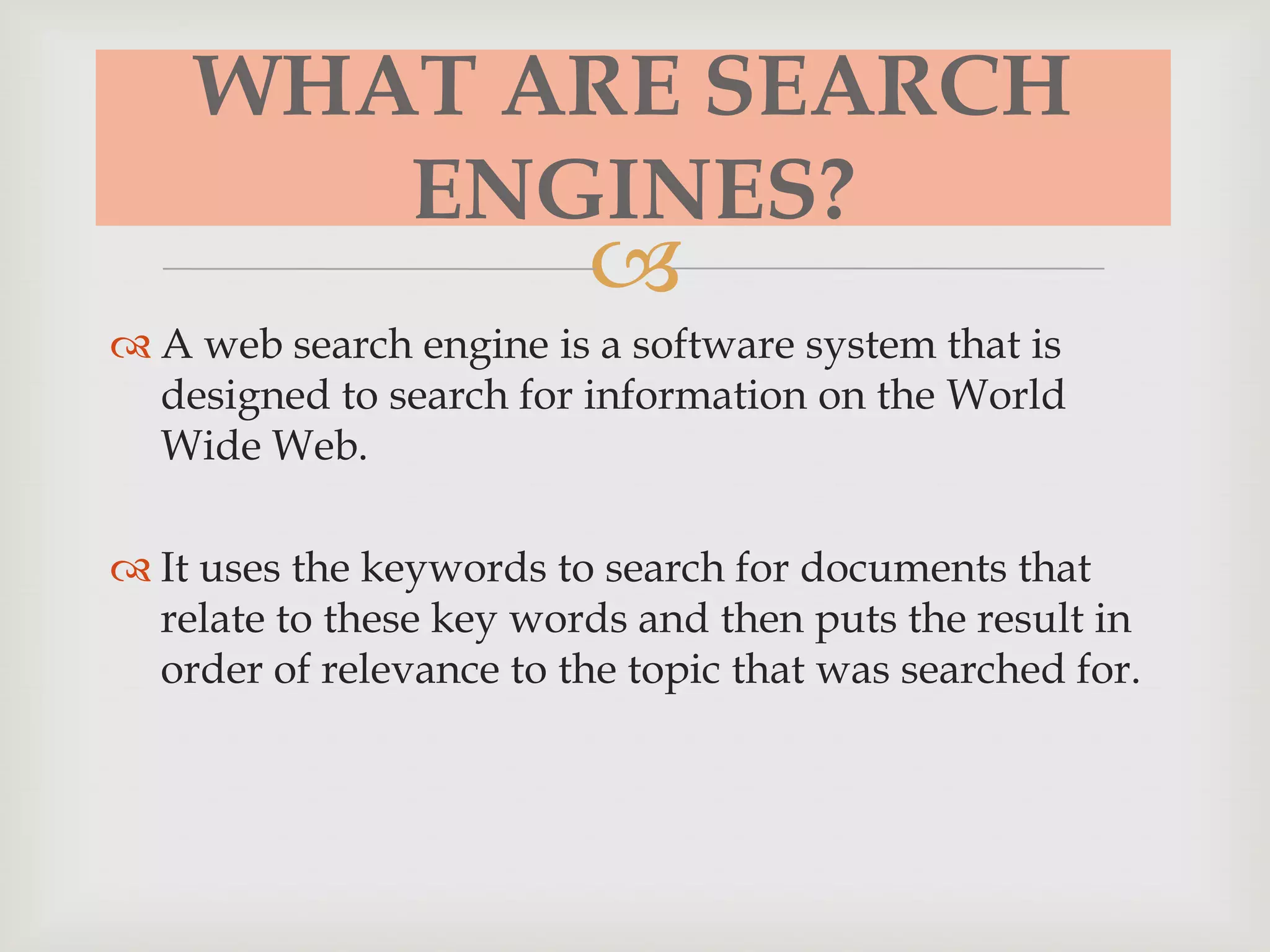 
WHAT ARE SEARCH
ENGINES?
 A web search engine is a software system that is
designed to search for information on the World
Wide Web.
 It uses the keywords to search for documents that
relate to these key words and then puts the result in
order of relevance to the topic that was searched for.
 