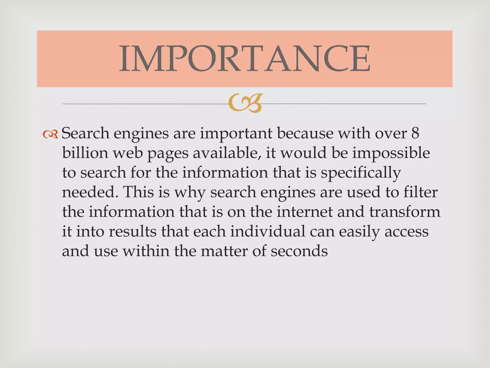 
 Search engines are important because with over 8
billion web pages available, it would be impossible
to search for the information that is specifically
needed. This is why search engines are used to filter
the information that is on the internet and transform
it into results that each individual can easily access
and use within the matter of seconds
IMPORTANCE
 