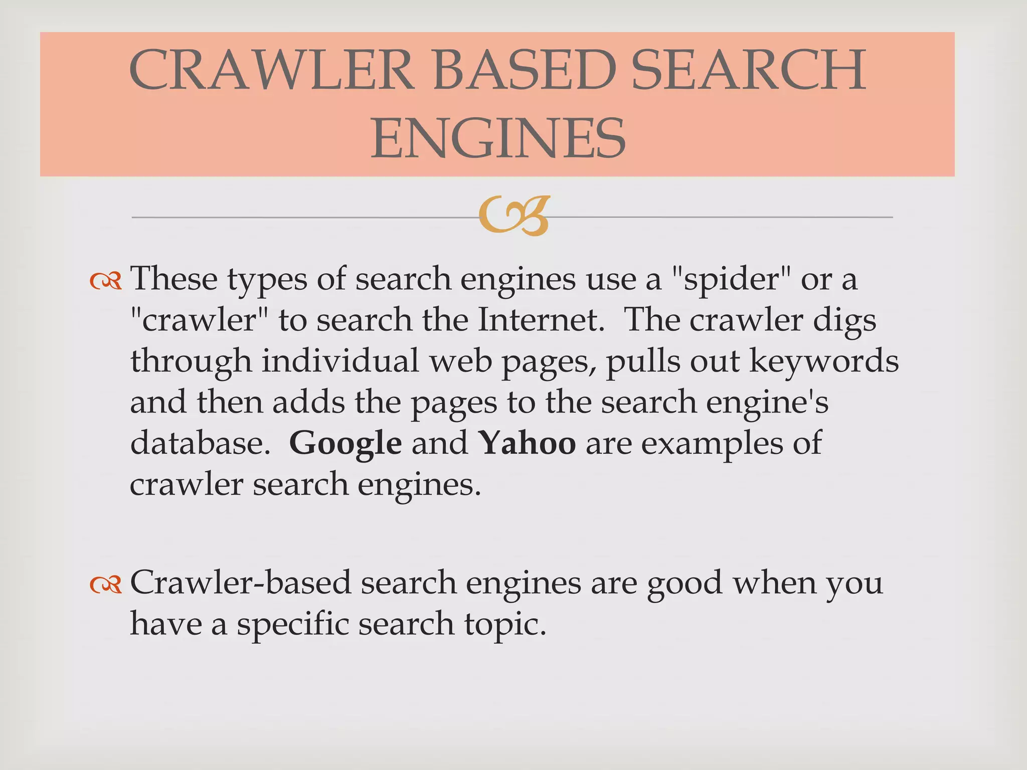 
CRAWLER BASED SEARCH
ENGINES
 These types of search engines use a "spider" or a
"crawler" to search the Internet. The crawler digs
through individual web pages, pulls out keywords
and then adds the pages to the search engine's
database. Google and Yahoo are examples of
crawler search engines.
 Crawler-based search engines are good when you
have a specific search topic.
 