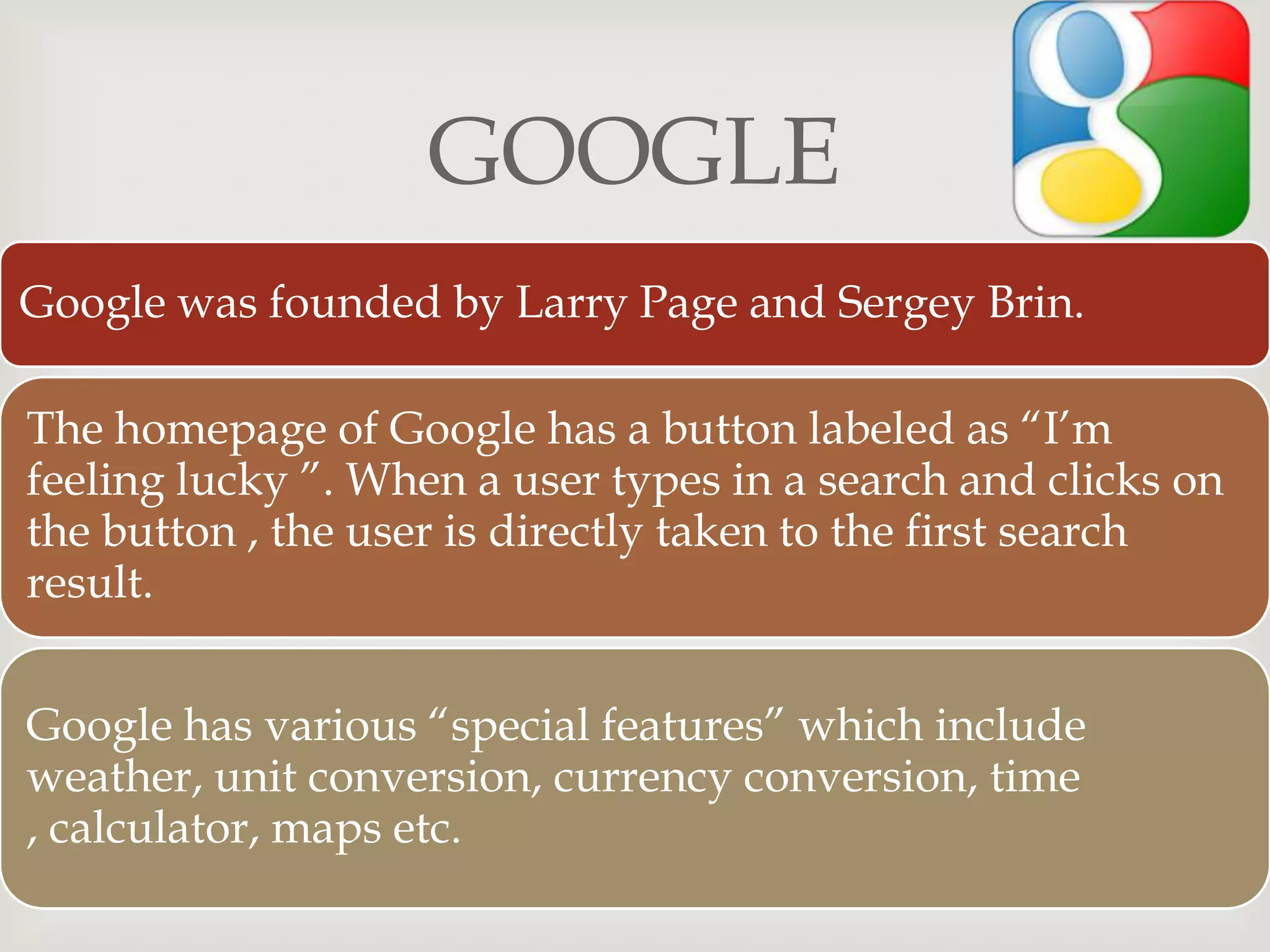 
GOOGLE
Google was founded by Larry Page and Sergey Brin.
The homepage of Google has a button labeled as “I’m
feeling lucky ”. When a user types in a search and clicks on
the button , the user is directly taken to the first search
result.
Google has various “special features” which include
weather, unit conversion, currency conversion, time
, calculator, maps etc.
 