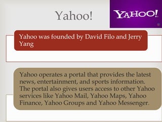 
Yahoo!
Yahoo was founded by David Filo and Jerry
Yang
Yahoo operates a portal that provides the latest
news, entertainment, and sports information.
The portal also gives users access to other Yahoo
services like Yahoo Mail, Yahoo Maps, Yahoo
Finance, Yahoo Groups and Yahoo Messenger.
 