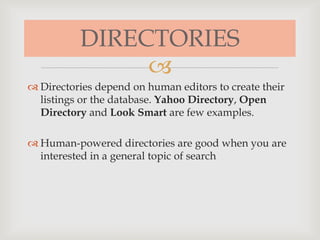 
DIRECTORIES
 Directories depend on human editors to create their
listings or the database. Yahoo Directory, Open
Directory and Look Smart are few examples.
 Human-powered directories are good when you are
interested in a general topic of search
 