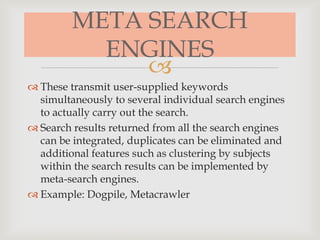 
META SEARCH
ENGINES
 These transmit user-supplied keywords
simultaneously to several individual search engines
to actually carry out the search.
 Search results returned from all the search engines
can be integrated, duplicates can be eliminated and
additional features such as clustering by subjects
within the search results can be implemented by
meta-search engines.
 Example: Dogpile, Metacrawler
 