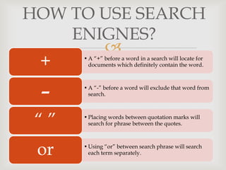 
HOW TO USE SEARCH
ENIGNES?
•A “+” before a word in a search will locate for
documents which definitely contain the word.+
•A “-” before a word will exclude that word from
search.
-
•Placing words between quotation marks will
search for phrase between the quotes.“ ”
•Using “or” between search phrase will search
each term separately.or
 