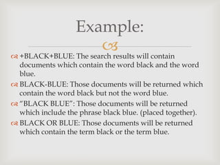 
Example:
 +BLACK+BLUE: The search results will contain
documents which contain the word black and the word
blue.
 BLACK-BLUE: Those documents will be returned which
contain the word black but not the word blue.
 “BLACK BLUE”: Those documents will be returned
which include the phrase black blue. (placed together).
 BLACK OR BLUE: Those documents will be returned
which contain the term black or the term blue.
 