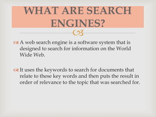 
WHAT ARE SEARCH
ENGINES?
 A web search engine is a software system that is
designed to search for information on the World
Wide Web.
 It uses the keywords to search for documents that
relate to these key words and then puts the result in
order of relevance to the topic that was searched for.
 