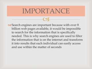 
 Search engines are important because with over 8
billion web pages available, it would be impossible
to search for the information that is specifically
needed. This is why search engines are used to filter
the information that is on the internet and transform
it into results that each individual can easily access
and use within the matter of seconds
IMPORTANCE
 