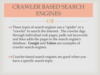 
CRAWLER BASED SEARCH
ENGINES
 These types of search engines use a "spider" or a
"crawler" to search the Internet. The crawler digs
through individual web pages, pulls out keywords
and then adds the pages to the search engine's
database. Google and Yahoo are examples of
crawler search engines.
 Crawler-based search engines are good when you
have a specific search topic.
 