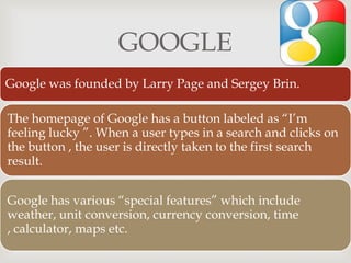 
GOOGLE
Google was founded by Larry Page and Sergey Brin.
The homepage of Google has a button labeled as “I’m
feeling lucky ”. When a user types in a search and clicks on
the button , the user is directly taken to the first search
result.
Google has various “special features” which include
weather, unit conversion, currency conversion, time
, calculator, maps etc.
 