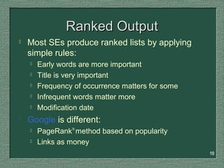10
Ranked OutputRanked Output
 Most SEs produce ranked lists by applying
simple rules:
 Early words are more important
 Title is very important
 Frequency of occurrence matters for some
 Infrequent words matter more
 Modification date
 Google is different:
 PageRankTM
method based on popularity
 Links as money
 