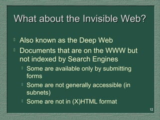 12
What about the Invisible Web?What about the Invisible Web?
 Also known as the Deep Web
 Documents that are on the WWW but
not indexed by Search Engines
 Some are available only by submitting
forms
 Some are not generally accessible (in
subnets)
 Some are not in (X)HTML format
 