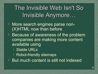 13
The Invisible Web Isn't SoThe Invisible Web Isn't So
Invisible Anymore…Invisible Anymore…
 More search engines parse non-
(X)HTML now than before
 Because of awareness of the problem
companies are making more content
available using
 Stable URLs
 Robot-friendly sitemaps
 But much content is still not indexed
 