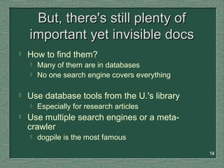 14
But, there's still plenty ofBut, there's still plenty of
important yet invisible docsimportant yet invisible docs
 How to find them?
 Many of them are in databases
 No one search engine covers everything
 Use database tools from the U.'s library
 Especially for research articles
 Use multiple search engines or a meta-
crawler
 dogpile is the most famous
 
