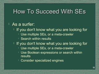 16
How To Succeed With SEsHow To Succeed With SEs
 As a surfer:
 If you don't know what you are looking for

Use multiple SEs, or a meta-crawler

Search within results
 If you don't know what you are looking for

Use multiple SEs, or a meta-crawler

Use Boolean expressions or search within
results

Consider specialized engines
 