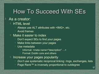 17
How To Succeed With SEsHow To Succeed With SEs
 As a creator:
 HTML level

Always use ALT attributes with <IMG>, etc.

Avoid frames
 Make it easier to index

Don't expect SEs to find your pages

Make links between your pages

Use metadata

Informal: <meta name="description" …>

Formal: Dublin core and others
 Increase your pages popularity

Don’t use systematic reciprocal linking: rings, exchanges, lists

Page Rank™ is inversely proportional to outdegree
 