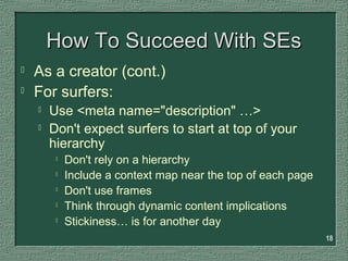 18
How To Succeed With SEsHow To Succeed With SEs
 As a creator (cont.)
 For surfers:
 Use <meta name="description" …>
 Don't expect surfers to start at top of your
hierarchy

Don't rely on a hierarchy

Include a context map near the top of each page

Don't use frames

Think through dynamic content implications

Stickiness… is for another day
 