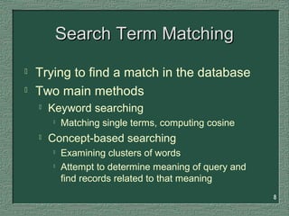 8
Search Term MatchingSearch Term Matching
 Trying to find a match in the database
 Two main methods
 Keyword searching

Matching single terms, computing cosine
 Concept-based searching

Examining clusters of words

Attempt to determine meaning of query and
find records related to that meaning
 