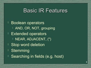 9
Basic IR FeaturesBasic IR Features
 Boolean operators
 AND, OR, NOT, grouping
 Extended operators
 NEAR, ADJACENT, (")
 Stop word deletion
 Stemming
 Searching in fields (e.g. host)
 
