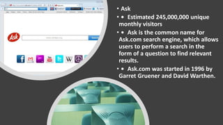 • Ask
• • Estimated 245,000,000 unique
monthly visitors
• • Ask is the common name for
Ask.com search engine, which allows
users to perform a search in the
form of a question to find relevant
results.
• • Ask.com was started in 1996 by
Garret Gruener and David Warthen.
 