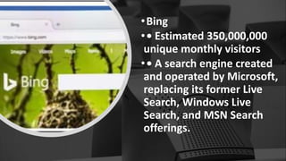 •Bing
•• Estimated 350,000,000
unique monthly visitors
•• A search engine created
and operated by Microsoft,
replacing its former Live
Search, Windows Live
Search, and MSN Search
offerings.
 