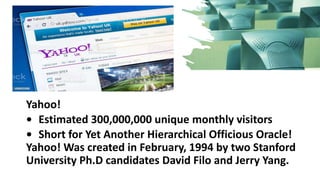 Yahoo!
• Estimated 300,000,000 unique monthly visitors
• Short for Yet Another Hierarchical Officious Oracle!
Yahoo! Was created in February, 1994 by two Stanford
University Ph.D candidates David Filo and Jerry Yang.
 