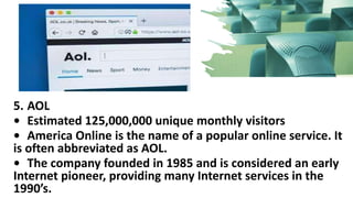 5. AOL
• Estimated 125,000,000 unique monthly visitors
• America Online is the name of a popular online service. It
is often abbreviated as AOL.
• The company founded in 1985 and is considered an early
Internet pioneer, providing many Internet services in the
1990’s.
 