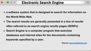 Electronic Search Engine
 a software system that is designed to search for information on
the World Wide Web.
 The search results are generally presented in a line of results
often referred to as search engine results pages (SERPs)
 Search Engine is a computer program that searches
databases and internet sites for the documents containing
keywords specified by a user.
Source: www.slideshare.net
 