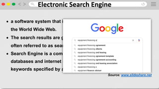 Electronic Search Engine
 a software system that is designed to search for information on
the World Wide Web.
 The search results are generally presented in a line of results
often referred to as search engine results pages (SERPs)
 Search Engine is a computer program that searches
databases and internet sites for the documents containing
keywords specified by a user.
Source: www.slideshare.net
 